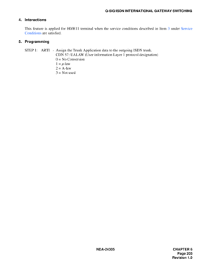 Page 221NDA-24305 CHAPTER 6
Page 203
Revision 1.0
Q-SIG/ISDN INTERNATIONAL GATEWAY SWITCHING
4. Interactions
This feature is applied for H0/H11 terminal when the service conditions described in Item 3 under Service
Conditions are satisfied.
5. Programming
STEP 1: ARTI - Assign the Trunk Application data to the outgoing ISDN trunk.
CDN 57: UALAW (User information Layer 1 protocol designation)
0 = No Conversion
1 = µ-law
2 = A-law
3 = Not used 