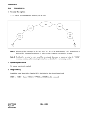 Page 222CHAPTER 6 NDA-24305
Pag e 2 04
Revision 1.0
SDN ACCESS
S-90 SDN ACCESS
1. General Description
AT&T’s SDN (Software Defined Network) can be used.
Note 1:When a call has terminated by the CALL-BY-CALL SERVICE SELECTION [C-105], no indication to
distinguish it from a call termination by other services is made to a terminating terminal.
Note 2:To identify a terminal to which a call has terminated, data must be registered using the “ACDD”
command so that a call-terminating terminal can be identified by a...