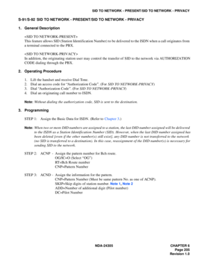 Page 223NDA-24305 CHAPTER 6
Page 205
Revision 1.0
SID TO NETWORK - PRESENT/SID TO NETWORK - PRIVACY
S-91/S-92 SID TO NETWORK - PRESENT/SID TO NETWORK - PRIVACY
1. General Description

This feature allows SID (Station Identification Number) to be delivered to the ISDN when a call originates from
a terminal connected to the PBX.

In addition, the originating station user may control the transfer of SID to the network via AUTHORIZATION
CODE dialing through the PBX.
2. Operating Procedure
1. Lift the handset and...