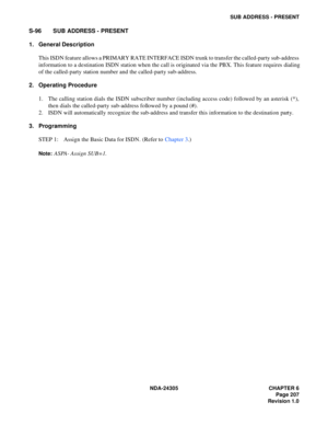 Page 225NDA-24305 CHAPTER 6
Page 207
Revision 1.0
SUB ADDRESS - PRESENT
S-96 SUB ADDRESS - PRESENT
1. General Description
This ISDN feature allows a PRIMARY RATE INTERFACE ISDN trunk to transfer the called-party sub-address
information to a destination ISDN station when the call is originated via the PBX. This feature requires dialing
of the called-party station number and the called-party sub-address.
2. Operating Procedure
1. The calling station dials the ISDN subscriber number (including access code) followed...