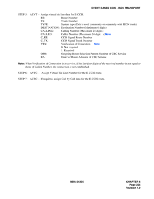 Page 243NDA-24305 CHAPTER 6
Page 225
Revision 1.0
EVENT BASED CCIS - ISDN TRANSPORT
STEP 5: AEVT -  Assign virtual tie line data for E-CCIS.
RT: Route Number
TK: Trunk Number
TYPE: System type (Dch is used commonly or separately with ISDN trunk)
DESTINATION: Destination Number (Maximum 6 digits)
CALLING: Calling Number (Maximum 24 digits)
CALLED: Called Number (Maximum 24 digit s)
Note
C_RT: CCIS Signal Route Number
C_TK: CCIS Signal Trunk Number
VRY: Verification of Connection 
Note
0: Not required
1: Required...