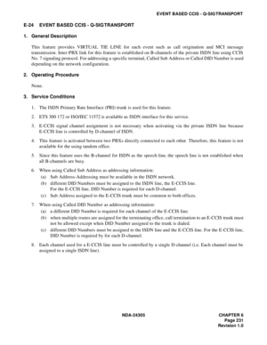 Page 249NDA-24305 CHAPTER 6
Page 231
Revision 1.0
EVENT BASED CCIS - Q-SIG TRANSPORT
E-24 EVENT BASED CCIS - Q-SIG TRANSPORT
1. General Description
This feature provides VIRTUAL TIE LINE for each event such as call origination and MCI message
transmission. Inter-PBX link for this feature is established on B-channels of the private ISDN line using CCIS
No. 7 signaling protocol. For addressing a specific terminal, Called Sub Address or Called DID Number is used
depending on the network configuration.
2. Operating...