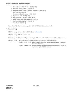 Page 252CHAPTER 6 NDA-24305
Pag e 2 34
Revision 1.0
EVENT BASED CCIS - Q-SIG TRANSPORT
 Station Controlled Conference – CCIS [S-56]
 Station-to-Station Calling – CCIS [S-57]
 Station-to-Station Calling – Operator Assistance – CCIS [S-58]
 Step Call – CCIS [S-59]
 Synchronous Data Switching – CCIS [S-60]
 Supervisory Call – CCIS [S-73]
 Toll Restriction – 3/6-Digit – CCIS [T-26]
 Trunk Answer from Any Station – CCIS [T-27]
 Uniform Numbering Plan – CCIS [U-5]
 Voice Call – CCIS [V-7]
Note:When A/D=1...