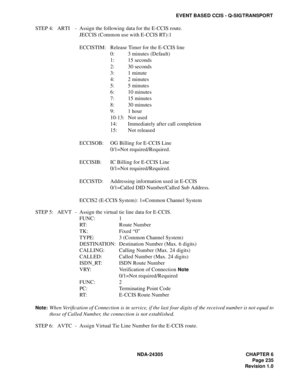 Page 253NDA-24305 CHAPTER 6
Page 235
Revision 1.0
EVENT BASED CCIS - Q-SIG TRANSPORT
STEP 4: ARTI - Assign the following data for the E-CCIS route.
JECCIS (Common use with E-CCIS RT):1
ECCISTIM: Release Timer for the E-CCIS line
0: 3 minutes (Default)
1: 15 seconds
2: 30 seconds
3: 1 minute
4: 2 minutes 
5: 5 minutes
6: 10 minutes
7: 15 minutes 
8: 30 minutes
9: 1 hour
10-13: Not used
14: Immediately after call completion
15: Not released
ECCISOB: OG Billing for E-CCIS Line
0/1=Not required/Required.
ECCISIB: IC...
