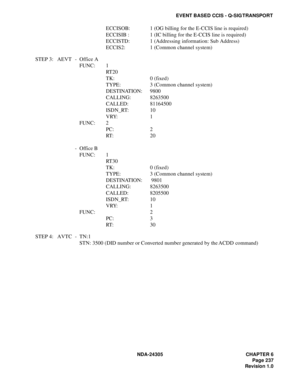 Page 255NDA-24305 CHAPTER 6
Page 237
Revision 1.0
EVENT BASED CCIS - Q-SIG TRANSPORT
ECCISOB: 1 (OG billing for the E-CCIS line is required)
ECCISIB : 1 (IC billing for the E-CCIS line is required)
ECCISTD: 1 (Addressing information: Sub Address)
ECCIS2: 1 (Common channel system)
STEP 3: AEVT - Office A
FUNC: 1
RT 2 0
TK: 0 (fixed)
TYPE:  3 (Common channel system)
DESTINATION: 9800
CALLING: 8263500
CALLED: 81164500
ISDN_RT: 10
VRY: 1
FUNC: 2
PC: 2
RT: 2 0
- Office B
FUNC: 1
RT 3 0
TK: 0 (fixed)
TYPE:  3 (Common...