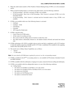 Page 259NDA-24305 CHAPTER 6
Page 241
Revision 1.0
CALL COMPLETION ON NO REPLY (CCNR)
6. When the called station number is Pilot  Number of Station Hunting Group, CCNR is set to the terminated
station.
7. When a Call Forwarding feature is activated at the called station, note the following conditions:
 If Call Forwarding - All Calls is activated, CCNR is not available.
 If Call Forwarding - Busy Line or Call Forwarding - Don’t Answer is activated, CCNR is set to the
forwarded station.
 If Call Forwarding -...