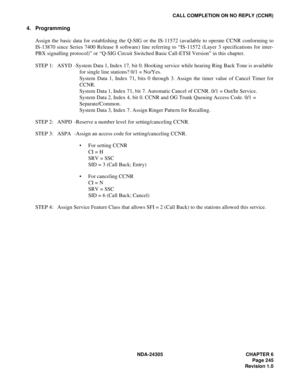 Page 263NDA-24305 CHAPTER 6
Page 245
Revision 1.0
CALL COMPLETION ON NO REPLY (CCNR)
4. Programming
Assign the basic data for establishing the Q-SIG or the IS-11572 (available to operate CCNR conforming to
IS-13870 since Series 7400 Release 8 software) line referring to “IS-11572 (Layer 3 specifications for inter-
PBX signalling protocol)” or “Q-SIG Circuit Switched Basic Call-ETSI Version” in this chapter.   
STEP 1: ASYD -System Data 1, Index 17, bit 0. Hooking service while hearing Ring Back Tone is...