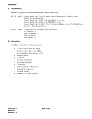 Page 274CHAPTER 6 NDA-24305
Pag e 2 56
Revision 1.0
CNIP/CONP
4. Programming
Name ID is assigned by ANDD command on each station number basis.
STEP 1: ASYD - System Data 1, Index 78, Bit 3: Station Number Display with 8-Character Name 
Display. 0/1: Out/In Service.
System Data 1, Index 78, Bit 5: (1) Name Display in service.
System Data 1, Index 79, Bit 6: (0) OAI/ACD in service.
System Data 1, Index 241, Bit 1: Users Information Display service. 0/1: 8-Digit Display
Service/16-Digit Display Service.
STEP 2:...