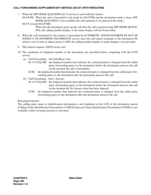 Page 284CHAPTER 6 NDA-24305
Pag e 2 66
Revision 1.0
CALL FORWARDING SUPPLEMENTARY SERVICE (SS-CF) WITH REROUTING
7. When the OFF HOOK QUEUEING [O-7] service is used with this feature;
SS-CFNR: When the call is forwarded to the trunk by SS-CFNR and the destination trunk is busy, OFF
HOOK QUEUEING is not available (the call continues to be placed at the trunk).
SS-CF (except SS-CFNR): 
When the idle destination picks up the call after the call is queued using OFF HOOK QUEUE-
ING, the calling number display or the...