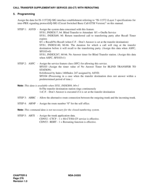Page 294CHAPTER 6 NDA-24305
Pag e 2 76
Revision 1.0
CALL TRANSFER SUPPLEMENTARY SERVICE (SS-CT) WITH REROUTING
5. Programming
Assign the data for IS-11572/Q-SIG interface establishment referring to “IS-11572 (Layer 3 specifications for
inter-PBX signaling protocol)/Q-SIG (Circuit Switched Basic Call-ETSI Version)” on this manual.
STEP 1: ASYD - Assign the system data concerned with this feature.
SYS1, INDEX17, b4. Blind Transfer to Attendant  0/1 = Out/In Service
SYS1, INDEX69, b0. Return transferred call to...