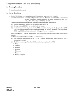 Page 308CHAPTER 6 NDA-24305
Pag e 2 90
Revision 1.0
Q-SIG (CIRCUIT SWITCHED BASIC CALL - ETSI VERSION)
2. Operating Procedure
No manual operation is required.
3. Service Conditions
1. (Series 7300 Release 4 software enhancement)The multi-rate bearer service is available.
Multi-rate bearer service: Desirably multiplied value of 64 (64 kbps × “n”-desired number) is available for
the data transmission speed in addition to the current speed such as 384K (64K
× 6), 1536K (64K × 24) and 1920K (64K × 30).
The...
