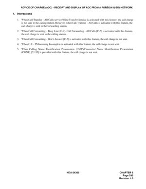 Page 313NDA-24305 CHAPTER 6
Page 295
Revision 1.0
ADVICE OF CHARGE (AOC) - RECEIPT AND DISPLAY OF AOC FROM A FOREIGN Q-SIG NETWORK
4. Interactions
1. When Call Transfer - All Calls service/Blind Transfer Service is activated with this feature, the call charge
is not sent to the calling station. However, when Call Transfer - All Calls  is activated with this feature, the
call charge is sent to the forwarding station.
2. When Call Forwarding - Busy Line [C-2], Call Forwarding - All Calls [C-5] is activated with...