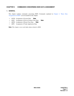 Page 35NDA-24305 CHAPTER 4
Page 17
Revision 1.0
CHAPTER 4 COMMANDS CONCERNING ISDN DATA ASSIGNMENT
1. GENERAL
This chapter explains commands concerning ISDN. Commands explained in Chapter 3, “Basic Data
Assignment for ISDN” are not included in this chapter.
 ASYD: Assignment of System Data       Note
 ASFC: Assignment of Service Feature Class Data       Note
 ARTD: Assignment of Route Class Data       Note
 ARTI: Assignment of Trunk Application Data
Note:This chapter covers only Index (data) related to ISDN. 