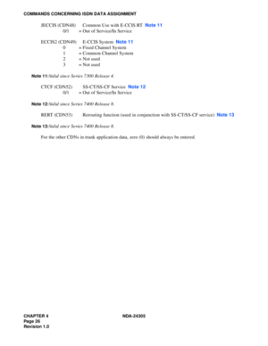 Page 44CHAPTER 4 NDA-24305
Pag e 2 6
Revision 1.0
COMMANDS CONCERNING ISDN DATA ASSIGNMENT
JECCIS (CDN48) Common Use with E-CCIS RT  Note 11
0/1 = Out of Service/In Service
ECCIS2 (CDN49) E-CCIS System  Note 11
0 = Fixed Channel System
1 = Common Channel System
2=Not used
3=Not used
Note 11:Valid since Series 7300 Release 4.
CTCF (CDN52) SS-CT/SS-CF Service  Note 12
0/1 = Out of Service/In Service
Note 12:Valid since Series 7400 Release 8.
RERT (CDN53) Rerouting function (used in conjunction with SS-CT/SS-CF...