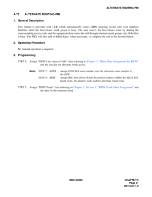 Page 49NDA-24305 CHAPTER 5
Page 31
Revision 1.0
ALTERNATE ROUTING-PRI
A-76 ALTERNATE ROUTING-PRI
1. General Description
This feature is provided with LCR which automatically routes ISDN outgoing on-net calls over alternate
facilities when the first-choice trunk group is busy. The user selects the first-choice route by dialing the
corresponding access code, and the equipment then routes the call through alternate trunk groups only if the first
is busy. The PBX will also add or delete digits, when necessary, to...