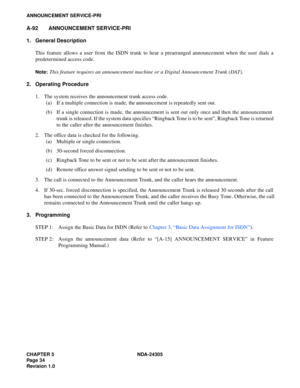 Page 52CHAPTER 5 NDA-24305
Pag e 3 4
Revision 1.0
ANNOUNCEMENT SERVICE-PRI
A-92 ANNOUNCEMENT SERVICE-PRI
1. General Description
This feature allows a user from the ISDN trunk to hear a prearranged announcement when the user dials a
predetermined access code.
Note:This feature requires an announcement machine or a Digital Announcement Trunk (DAT).
2. Operating Procedure
1. The system receives the announcement trunk access code.
(a) If a multiple connection is made, the announcement is repeatedly sent out.
(b) If...