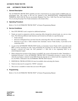 Page 54CHAPTER 5 NDA-24305
Pag e 3 6
Revision 1.0
AUTOMATIC TRUNK TEST-PRI
A-96 AUTOMATIC TRUNK TEST-PRI
1. General Description
The AUTOMATIC TRUNK TEST capability provides a functional test on a large number of ISDN trunks at a
prearranged time. The results of the test are reported at the MAINTENANCE ADMINISTRATION
TERMINAL (MAT) [M-18]. The test can include: Ringback Tone Test, 1 kHz Tone Test and Trunk Selection
Test, by having the proper Test Trunk termination at the distant office.
2. Operating Procedure...