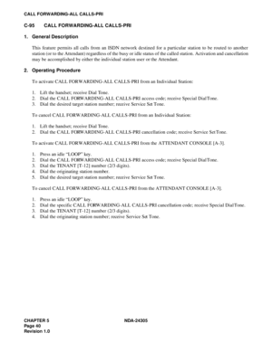 Page 58CHAPTER 5 NDA-24305
Pag e 4 0
Revision 1.0
CALL FORWARDING-ALL CALLS-PRI
C-95 CALL FORWARDING-ALL CALLS-PRI
1. General Description
This feature permits all calls from an ISDN network destined for a particular station to be routed to another
station (or to the Attendant) regardless of the busy or idle status of the called station. Activation and cancellation
may be accomplished by either the individual station user or the Attendant.
2. Operating Procedure
To activate CALL FORWARDING-ALL CALLS-PRI from an...