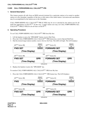 Page 60CHAPTER 5 NDA-24305
Pag e 4 2
Revision 1.0
CALL FORWARDING-ALL CALLS-Dterm-PRI
C-95D CALL FORWARDING-ALL CALLS-Dterm-PRI
1. General Description
This feature permits all calls from an ISDN network destined for a particular station to be routed to another
station or to the Attendant, regardless of the busy or idle status of the called station. Activation and cancellation
may be accomplished by the station user or the Attendant.
CALL FORWARDING-ALL CALLS-D
term-PRI [C-95D] may be set or canceled by the...