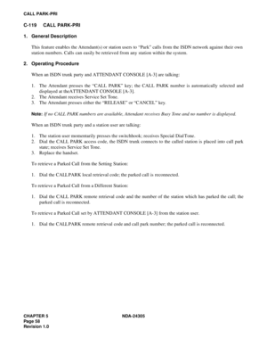 Page 76CHAPTER 5 NDA-24305
Pag e 5 8
Revision 1.0
CALL PARK-PRI
C-119 CALL PARK-PRI
1. General Description
This feature enables the Attendant(s) or station users to “Park” calls from the ISDN network against their own
station numbers. Calls can easily be retrieved from any station within the system.
2. Operating Procedure
When an ISDN trunk party and ATTENDANT CONSOLE [A-3] are talking:
1. The Attendant presses the “CALL PARK” key; the CALL PARK number is automatically selected and
displayed at the ATTENDANT...