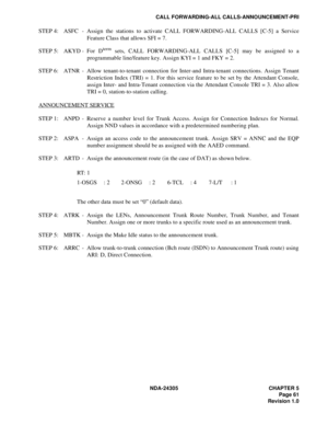 Page 79NDA-24305 CHAPTER 5
Page 61
Revision 1.0
CALL FORWARDING-ALL CALLS-ANNOUNCEMENT-PRI
STEP 4: ASFC - Assign the stations to activate CALL FORWARDING-ALL CALLS [C-5] a Service
Feature Class that allows SFI = 7. 
STEP 5: AKYD - For  D
term sets, CALL FORWARDING-ALL CALLS [C-5] may be assigned to a
programmable line/feature key. Assign KYI = 1 and FKY = 2.
STEP 6: ATNR - Allow tenant-to-tenant connection for Inter-and Intra-tenant connections. Assign Tenant
Restriction Index (TRI) = 1. For this service...