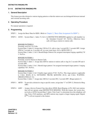 Page 84CHAPTER 5 NDA-24305
Pag e 6 6
Revision 1.0
DISTINCTIVE RINGING-PRI
D-115 DISTINCTIVE RINGING-PRI
1. General Description
This feature provides distinctive station ringing patterns so that the station user can distinguish between internal
and external incoming calls.
2. Operating Procedure
No manual operation is required.
3. Programming
STEP 1: Assign the Basic Data for ISDN. (Refer to Chapter 3, “Basic Data Assignment for ISDN”.)
STEP 2: ASYD - System Data 1, Index 72, bit 6: Is DISTINCTIVE RINGING...