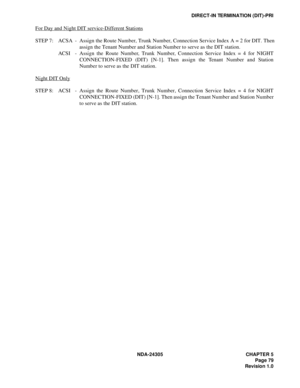 Page 97NDA-24305 CHAPTER 5
Page 79
Revision 1.0
DIRECT-IN TERMINATION (DIT)-PRI
For Day and Night DIT service-Different Stations
STEP 7: ACSA - Assign the Route Number, Trunk Number, Connection Service Index A = 2 for DIT. Then
assign the Tenant Number and Station Number to serve as the DIT station. 
ACSI - Assign the Route Number, Trunk Number, Connection Service Index = 4 for NIGHT
CONNECTION-FIXED (DIT) [N-1]. Then assign the Tenant Number and Station
Number to serve as the DIT station.
Night DIT Only
STEP...