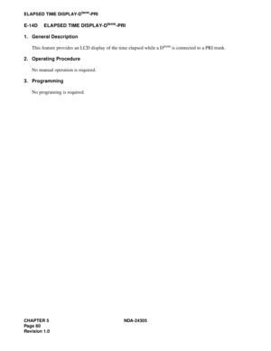 Page 98CHAPTER 5 NDA-24305
Pag e 8 0
Revision 1.0
ELAPSED TIME DISPLAY-Dterm-PRI
E-14D ELAPSED TIME DISPLAY-Dterm-PRI
1. General Description
This feature provides an LCD display of the time elapsed while a D
term is connected to a PRI trunk.
2. Operating Procedure
No manual operation is required.
3. Programming
No programing is required. 