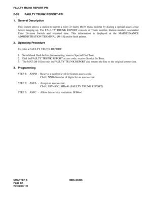 Page 100CHAPTER 5 NDA-24305
Pag e 8 2
Revision 1.0
FAULTY TRUNK REPORT-PRI
F-26 FAULTY TRUNK REPORT-PRI
1. General Description
This feature allows a station to report a noisy or faulty ISDN trunk number by dialing a special access code
before hanging up. The FAULTY TRUNK REPORT consists of Trunk number, Station number, associated
Time Division Switch and reported time. This information is displayed at the MAINTENANCE
ADMINISTRATION TERMINAL [M-18] and/or fault printer.
2. Operating Procedure
To enter a FAULTY...