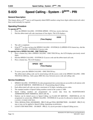 Page 129NEAX2400 IPX ISDN Features and Specifications
Page 114NDA-24311, Issue 1
S-82D Speed Calling - System - Dterm - PRI
S-82D  Speed Calling - System - Dterm - PRI
General Description
This feature allows a Dterm user to call frequently dialed ISDN numbers using fewer digits (abbreviated call codes)
than would normally be required.
Operating Procedure
To operate (Dterm)
1. Press the SPEED CALLING - SYSTEM (SPEED - SYS) key; receive dial tone. 
2. Dial the abbreviated call code (maximum of four digits). The...