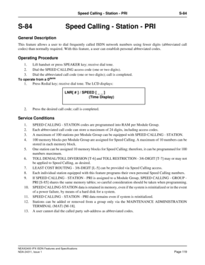 Page 134NEAX2400 IPX ISDN Features and Specifications
NDA-24311, Issue 1
Page 119
Speed Calling - Station - PRI S-84
S-84  Speed Calling - Station - PRI
General Description
This feature allows a user to dial frequently called ISDN network numbers using fewer digits (abbreviated call
codes) than normally required. With this feature, a user can establish personal abbreviated codes.
Operating Procedure
1. Lift handset or press SPEAKER key; receive dial tone.
2. Dial the SPEED CALLING access code (one or two...