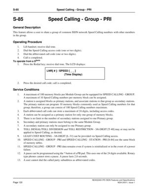 Page 135NEAX2400 IPX ISDN Features and Specifications
Page 120NDA-24311, Issue 1
S-85 Speed Calling - Group - PRI
S-85  Speed Calling - Group - PRI
General Description
This feature allows a user to share a group of common ISDN network Speed Calling numbers with other members
in the group.
Operating Procedure
1. Lift handset; receive dial tone.
2. Dial the Speed Calling access code (one or two digits).
3. Dial the abbreviated call code (one or two digits).
4. Call is completed.
To operate from a Dterm
1. Press...