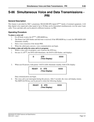 Page 136NEAX2400 IPX ISDN Features and Specifications
NDA-24311, Issue 1
Page 121
Simultaneous Voice and Data Transmissions - PRI S-86
S-86  Simultaneous Voice and Data Transmissions - 
PRI
General Description
This feature is provided by NEC’s proprietary NEAX2400 IPX digital Dterm family of terminal equipment. A 64
kbps digital voice signal and a data signal of up to 56 kbps can be transmitted simultaneously over the same 2-pair
cable. Voice and data calls can be placed to different locations via PRI.
Operating...
