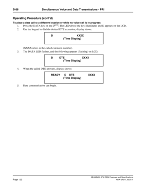 Page 137NEAX2400 IPX ISDN Features and Specifications
Page 122NDA-24311, Issue 1
S-86 Simultaneous Voice and Data Transmissions - PRI
Operating Procedure (cont’d)
To place a data call to a different location or while no voice call is in progress
1. Press the DATA key on the Dterm. The LED above the key illuminates and D appears on the LCD.
2. Use the keypad to dial the desired DTE extension; display shows:
(XXXX refers to the called extension number).
3. The DATA LED flashes, and the following appears (flashing)...