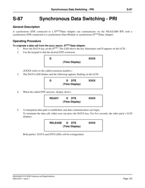 Page 138NEAX2400 IPX ISDN Features and Specifications
NDA-24311, Issue 1
Page 123
Synchronous Data Switching - PRI S-87
S-87  Synchronous Data Switching - PRI
General Description
A synchronous DTE connected to a Dterm/Data Adapter can communicate via the NEAX2400 IPX with a
synchronous DTE connected to a synchronous Data Module or synchronous Dterm/Data Adapter.
Operating Procedure
To originate a data call from the sync./async. Dterm/Data Adapter
1. Press the DATA key on the Dterm. The LED above the key...