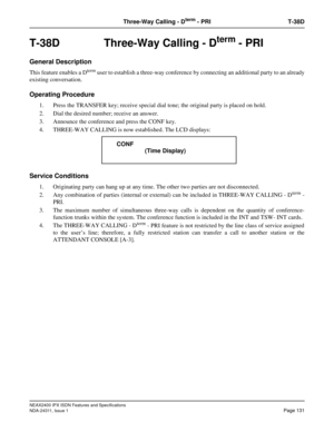 Page 146NEAX2400 IPX ISDN Features and Specifications
NDA-24311, Issue 1
Page 131
Three-Way Calling - Dterm - PRI T-38D
T-38D Three-Way Calling - Dterm - PRI
General Description
This feature enables a Dterm user to establish a three-way conference by connecting an additional party to an already
existing conversation.
Operating Procedure
1. Press the TRANSFER key; receive special dial tone; the original party is placed on hold.
2. Dial the desired number; receive an answer.
3. Announce the conference and press...