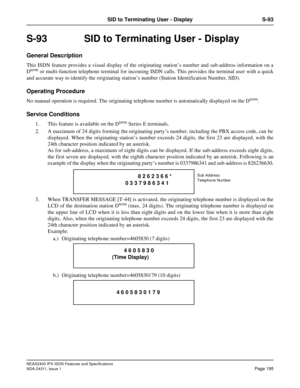 Page 210NEAX2400 IPX ISDN Features and Specifications
NDA-24311, Issue 1
Page 195
SID to Terminating User - Display S-93
S-93  SID to Terminating User - Display
General Description
This ISDN feature provides a visual display of the originating station’s number and sub-address information on a
Dterm or multi-function telephone terminal for incoming ISDN calls. This provides the terminal user with a quick
and accurate way to identify the originating station’s number (Station Identification Number, SID).
Operating...