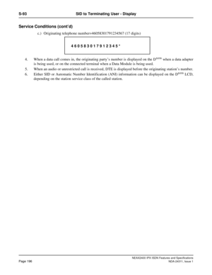 Page 211NEAX2400 IPX ISDN Features and Specifications
Page 196NDA-24311, Issue 1
S-93 SID to Terminating User - Display
Service Conditions (cont’d)
c.) Originating telephone number=46058301791234567 (17 digits)
4. When a data call comes in, the originating party’s number is displayed on the D
term when a data adapter
is being used, or on the connected terminal when a Data Module is being used.
5. When an audio or unrestricted call is received, DTE is displayed before the originating station’s number.
6. Either...