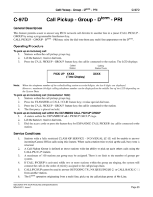 Page 38NEAX2400 IPX ISDN Features and Specifications
NDA-24311, Issue 1
Page 23
Call Pickup - Group - Dterm - PRI C-97D
C-97D  Call Pickup - Group - Dterm - PRI
General Description
This feature permits a user to answer any ISDN network call directed to another line in a preset CALL PICKUP -
GROUP by using a programmable line/feature key.
CALL PICKUP - GROUP - D
term - PRI may seize the dial tone from any multi-line appearance on the Dterm.
Operating Procedure
To pick up an incoming call
1. Stations within the...