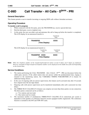 Page 43NEAX2400 IPX ISDN Features and Specifications
Page 28NDA-24311, Issue 1
C-99D Call Transfer - All Calls - Dterm - PRI
C-99D  Call Transfer - All Calls - Dterm - PRI
General Description
This feature permits a user to transfer incoming or outgoing ISDN calls without Attendant assistance.
Operating Procedure
To transfer a call in progress
1. While connected with the first party, press the TRANSFER key; receive special dial tone.
2. Dial the third party; receive ringback tone.
3. At this point, the user can...