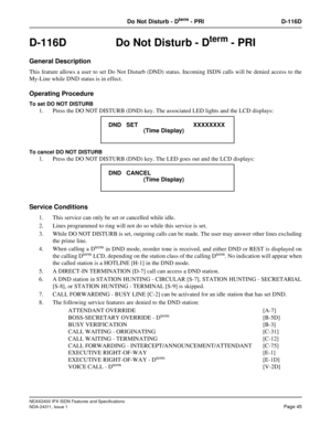 Page 60NEAX2400 IPX ISDN Features and Specifications
NDA-24311, Issue 1
Page 45
Do Not Disturb - Dterm - PRI D-116D
D-116D  Do Not Disturb - Dterm - PRI
General Description
This feature allows a user to set Do Not Disturb (DND) status. Incoming ISDN calls will be denied access to the
My-Line while DND status is in effect.
Operating Procedure
To set DO NOT DISTURB
1. Press the DO NOT DISTURB (DND) key. The associated LED lights and the LCD displays:
To cancel DO NOT DISTURB
1. Press the DO NOT DISTURB (DND) key....