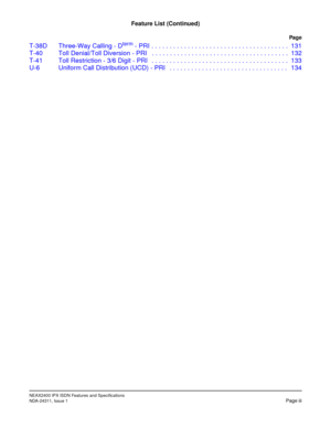 Page 8NEAX2400 IPX ISDN Features and Specifications
NDA-24311, Issue 1Page iii
Feature List (Continued)
Pag e
T-38D Three-Way Calling - Dterm - PRI . . . . . . . . . . . . . . . . . . . . . . . . . . . . . . . . . . . . . . 131
T-40 Toll Denial/Toll Diversion - PRI   . . . . . . . . . . . . . . . . . . . . . . . . . . . . . . . . . . . . . . 132
T-41 Toll Restriction - 3/6 Digit - PRI   . . . . . . . . . . . . . . . . . . . . . . . . . . . . . . . . . . . . . . 133
U-6 Uniform Call Distribution (UCD) - PRI   ....