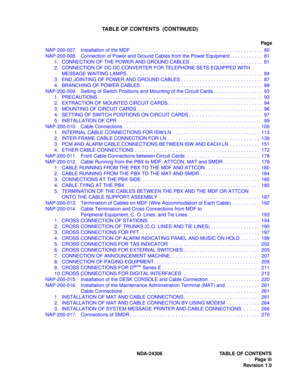 Page 11NDA-24306 TABLE OF CONTENTS
Page iii
Revision 1.0
TABLE OF CONTENTS  (CONTINUED)
Page
NAP-200-007.  Installation of the MDF  . . . . . . . . . . . . . . . . . . . . . . . . . . . . . . . . . . . . . . . . . . . . . . . .  80
NAP-200-008.  Connection of Power and Ground Cables from the Power Equipment . . . . . . . . . . . .  81
1. CONNECTION OF THE POWER AND GROUND CABLES  . . . . . . . . . . . . . . . . . . . . . . . . . .  81
2. CONNECTION OF DC-DC CONVERTER FOR TELEPHONE SETS EQUIPPED WITH 
MESSAGE...