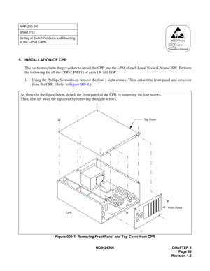 Page 127NDA-24306 CHAPTER 3
Page 99
Revision 1.0
5. INSTALLATION OF CPR
This section explains the procedure to install the CPR into the LPM of each Local Node (LN) and ISW. Perform
the following for all the CPR (CPR0/1) of each LN and ISW.
1. Using the Phillips Screwdriver, remove the four + eight screws. Then, detach the front panel and top cover
from the CPR. (Refer to Figure 009-4.)
Figure 009-4  Removing Front Panel and Top Cover from CPR
NAP-200-009
Sheet 7/12
Setting of Switch Positions and Mounting 
of...