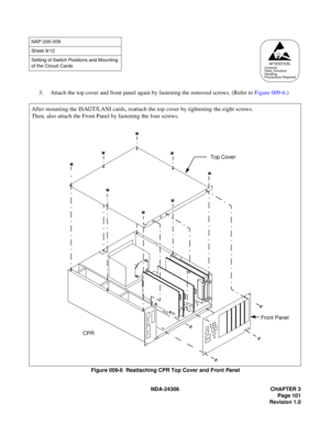 Page 129NDA-24306 CHAPTER 3
Page 101
Revision 1.0
3. Attach the top cover and front panel again by fastening the removed screws. (Refer to Figure 009-6.)
Figure 009-6  Reattaching CPR Top Cover and Front Panel
NAP-200-009
Sheet 9/12
Setting of Switch Positions and Mounting 
of the Circuit Cards
ATTENTIONContents
Static Sensitive
Handling
Precautions Required
Top Cover
CPRFront Panel
After mounting the ISAGT/LANI cards, reattach the top cover by tightening the eight screws.
Then, also attach the Front Panel by...