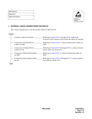 Page 141NDA-24306 CHAPTER 3
Page 113
Revision 1.0
1. INTERNAL CABLE CONNECTIONS FOR ISW/LN
This section explains how to run the internal cables for ISW and LN.
NAP-200-010
Sheet 9/73
Cable Connections
START
Confirm connector locations Referring to Figure 010-1 through 010-8, confirm the 
locations of the connectors into which the cables are inserted.
Connection of Internal Power 
Cables for ISWReferring to Figure 010-9, connect internal power cables for 
ISW.
Connection of Internal Power 
Cables for LNReferring...