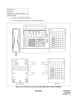 Page 271NDA-24306 CHAPTER 3
Page 243
Revision 1.0
2. Mounting of ADD-ON CONSOLE
a) When mounting at the right side of DESK CONSOLE
Figure 015-16  Mounting of Add-On Console (Right Side of DESK CONSOLE)
NAP-200-015
Sheet 24/41
Installation of the DESK CONSOLE and 
Cable Connection
DD
HP HWC
L 6
L 5
L 4
L 3
L 2
L 1*0
# 9
WXYZ 8
TUV 7
PQRS4
GHI5
JKL6
MNO3
DEF 2
ABC 1
SRC
Ta l k Cancel
DEST
Answer HOLD ReleaseSTARTMUTEREC PA G E Po s it i on  B u sy
Night
TF
RECALL
ICPT
LT ANANS ADM
GST BUSY TIE
LDN
Position Busy...