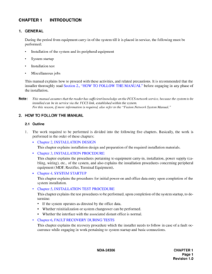 Page 29NDA-24306 CHAPTER 1
Page 1
Revision 1.0
CHAPTER 1 INTRODUCTION
1. GENERAL
During the period from equipment carry-in of the system till it is placed in service, the following must be 
performed:
 Installation of the system and its peripheral equipment
System startup
 Installation test
 Miscellaneous jobs
This manual explains how to proceed with these activities, and related precautions. It is recommended that the
installer thoroughly read Section 2., “HOW TO FOLLOW THE MANUAL” before engaging in any...