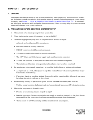 Page 301NDA-24306 CHAPTER 4
Page 273
Revision 1.0
CHAPTER 4 SYSTEM STARTUP
1. GENERAL
This chapter describes the method to start up the system initially after completion of the installation of the PBX,
and the method to check as to whether the system has started up normally. Before beginning the system startup,
thoroughly read Section 2., “PRECAUTIONS BEFORE BEGINNING SYSTEM STARTUP” in this chapter,
and observe the precautions while performing the system startup. Failure to so may delay the system cutover or...