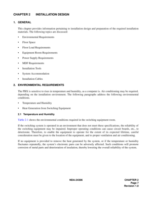 Page 35NDA-24306 CHAPTER 2
Page 7
Revision 1.0
CHAPTER 2 INSTALLATION DESIGN
1. GENERAL
This chapter provides information pertaining to installation design and preparation of the required installation
materials. The following topics are discussed:
 Environmental Requirements
 Floor Space
 Floor Load Requirements
 Equipment Room Requirements
 Power Supply Requirements
 MDF Requirements
 Installation Tools
 System Accommodation
 Installation Cables
2. ENVIRONMENTAL REQUIREMENTS
The PBX is sensitive to...